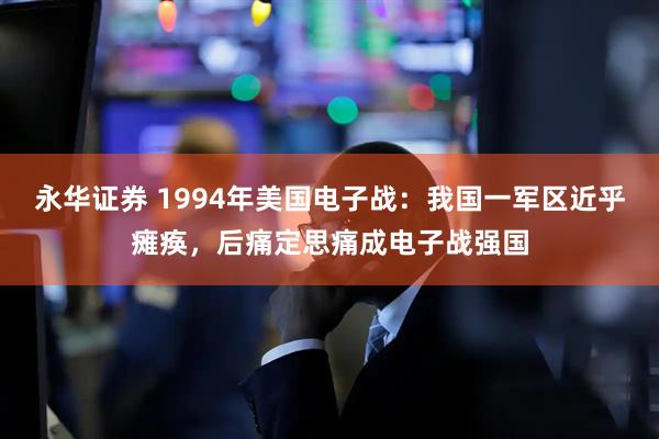 永华证券 1994年美国电子战：我国一军区近乎瘫痪，后痛定思痛成电子战强国