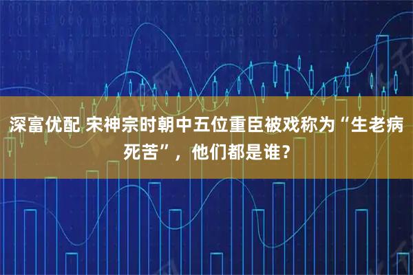 深富优配 宋神宗时朝中五位重臣被戏称为“生老病死苦”，他们都是谁？