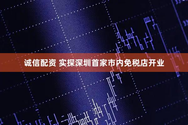 诚信配资 实探深圳首家市内免税店开业
