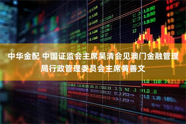 中华金配 中国证监会主席吴清会见澳门金融管理局行政管理委员会主席黄善文