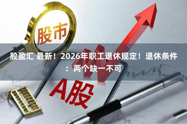 股盈汇 最新！2026年职工退休规定！退休条件：两个缺一不可