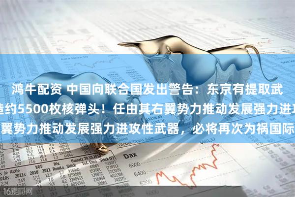 鸿牛配资 中国向联合国发出警告：东京有提取武器级钚能力，足以制造约5500枚核弹头！任由其右翼势力推动发展强力进攻性武器，必将再次为祸国际社会