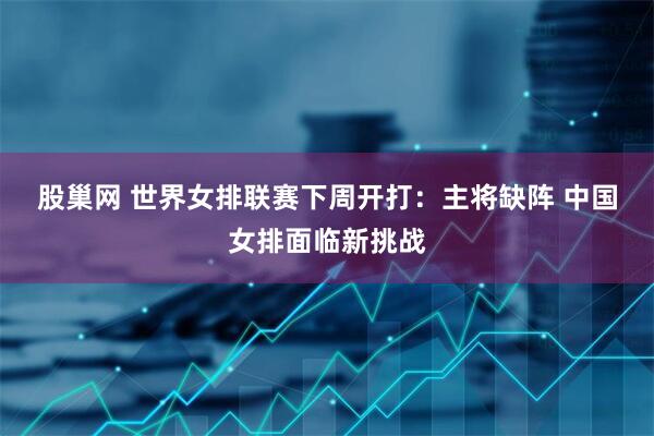 股巢网 世界女排联赛下周开打：主将缺阵 中国女排面临新挑战
