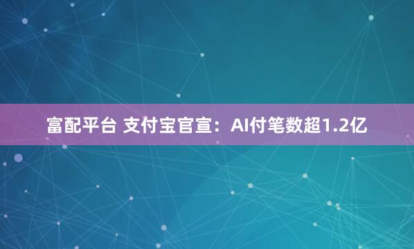 富配平台 支付宝官宣：AI付笔数超1.2亿