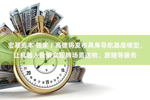 宏基资本 独家丨高德将发布具身导航基座模型，让机器人能够实现跨场景送物、跟随等服务