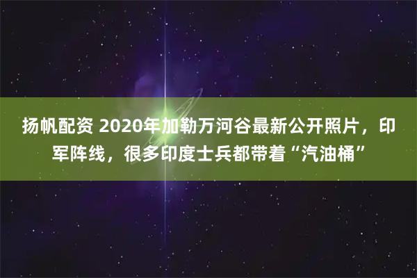 扬帆配资 2020年加勒万河谷最新公开照片，印军阵线，很多印度士兵都带着“汽油桶”
