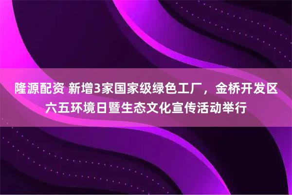 隆源配资 新增3家国家级绿色工厂，金桥开发区六五环境日暨生态文化宣传活动举行