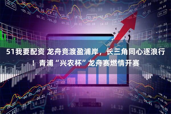 51我要配资 龙舟竞渡盈浦岸，长三角同心逐浪行！青浦“兴农杯”龙舟赛燃情开赛