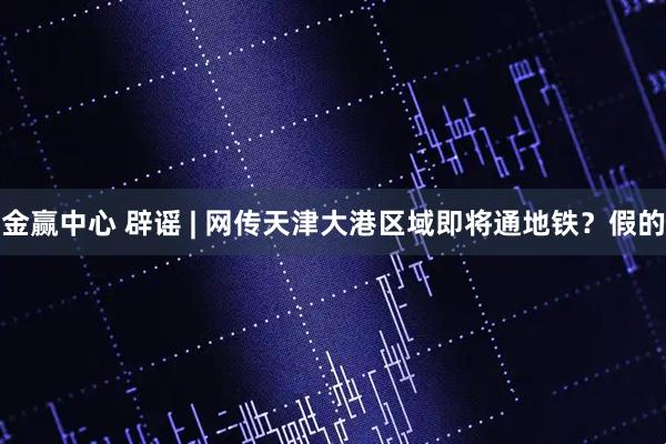 金赢中心 辟谣 | 网传天津大港区域即将通地铁？假的