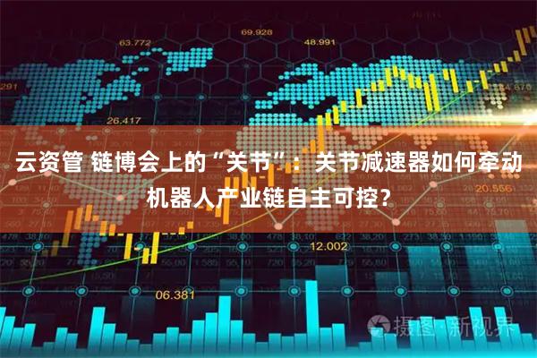 云资管 链博会上的“关节”：关节减速器如何牵动机器人产业链自主可控？