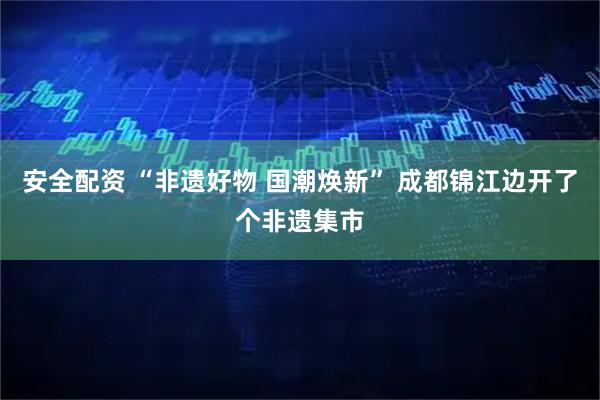 安全配资 “非遗好物 国潮焕新” 成都锦江边开了个非遗集市