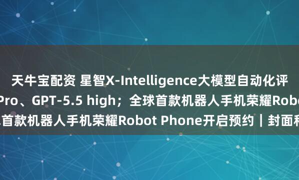 天牛宝配资 星智X-Intelligence大模型自动化评测超越Gemini 3.1 Pro、GPT-5.5 high；全球首款机器人手机荣耀Robot Phone开启预约｜封面科技周报
